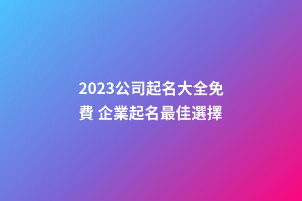 2023公司起名大全免費 企業起名最佳選擇